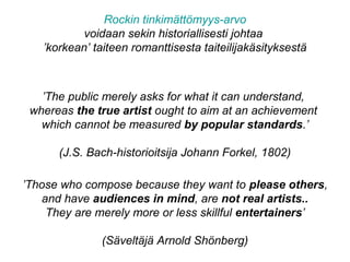 ’The public merely asks for what it can understand,
whereas the true artist ought to aim at an achievement
which cannot be measured by popular standards.’
(J.S. Bach-historioitsija Johann Forkel, 1802)
’Those who compose because they want to please others,
and have audiences in mind, are not real artists..
They are merely more or less skillful entertainers’
(Säveltäjä Arnold Shönberg)
Rockin tinkimättömyys-arvo
voidaan sekin historiallisesti johtaa
’korkean’ taiteen romanttisesta taiteilijakäsityksestä
 