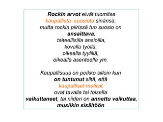 Rockin arvot eivät tuomitse
kaupallista suosiota sinänsä,
mutta rockin piirissä tuo suosio on
ansaittava;
taiteellisilla ansioilla,
kovalla työllä,
oikealla tyylillä,
oikealla asenteella ym.
Kaupallisuus on peikko silloin kun
on tuntunut siltä, että
kaupalliset motiivit
ovat tavalla tai toisella
vaikuttaneet, tai niiden on annettu vaikuttaa,
musiikin sisältöön
 