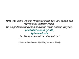 ’HIM ylitti viime viikolla Yhdysvalloissa 500 000 kappaleen
myynnin eli kultalevyrajan.
Se oli paitsi historiallinen saavutus myös osoitus yhtyeen
pitkänäköisestä työstä,
työn laadusta
ja oikeaan osuneista ratkaisuista.’
(Jarkko Jokelainen, Nyt-liite, lokakuu 2006)
 