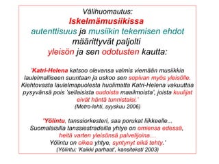 Välihuomautus:
Iskelmämusiikissa
autenttisuus ja musiikin tekemisen ehdot
määrittyvät paljolti
yleisön ja sen odotusten kautta:
’Katri-Helena katsoo olevansa valmis viemään musiikkia
laulelmalliseen suuntaan ja uskoo sen sopivan myös yleisölle.
Kiehtovasta laulelmapuolesta huolimatta Katri-Helena vakuuttaa
pysyvänsä pois ’sellaisista oudoista maailmoista’, joista kuulijat
eivät häntä tunnistaisi.’
(Metro-lehti, syyskuu 2006)
’Yölintu, tanssiorkesteri, saa porukat liikkeelle...
Suomalaisilla tanssiestradeilla yhtye on omiensa edessä,
heitä varten yleisönsä palvelijoina…
Yölintu on oikea yhtye, syntynyt eikä tehty.’
(Yölintu: ’Kaikki parhaat’, kansiteksti 2003)
 