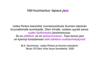 Väli-huomautus: tapaus jazz
’Jukka Perkon keksintöä, kunnianosoitusta Suomen iskelmän
kruunattomalle kuninkaalle, Olavi Virralle, voidaan syystä sanoa
uuden löytämiseksi jazzilmaisussa.
Se on yllättävä, se on epäsovinnainen. Taas kerran jazz
on kyennyt lunastamaan alati odotetun uudistumiskykynsä’
M.A. Numminen, Jukka Perkon ja Hurmio-orkesterin
’Music Of Olavi Virta’-levyn kansiteksti, 2000
 