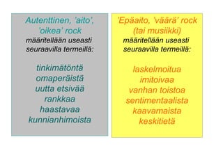 Autenttinen, ’aito’,
’oikea’ rock
määritellään useasti
seuraavilla termeillä:
tinkimätöntä
omaperäistä
uutta etsivää
rankkaa
haastavaa
kunnianhimoista
’Epäaito, ’väärä’ rock
(tai musiikki)
määritellään useasti
seuraavilla termeillä:
laskelmoitua
imitoivaa
vanhan toistoa
sentimentaalista
kaavamaista
keskitietä
 