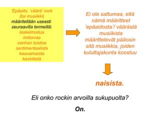 Ei ole sattumaa, että
nämä määritteet
’epäaidosta’/ väärästä
musiikista
määrittelevät pääosin
sitä musiikkia, joiden
kuluttajakunta koostuu
naisista.
Eli onko rockin arvoilla sukupuolta?
On.
’Epäaito, ’väärä’ rock
(tai musiikki)
määritellään useasti
seuraavilla termeillä:
laskelmoitua
imitoivaa
vanhan toistoa
sentimentaalista
kaavamaista
keskitietä
 