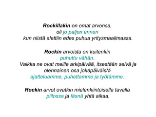 Rockillakin on omat arvonsa,
oli jo paljon ennen
kun niistä alettiin edes puhua yritysmaailmassa.
Rockin arvoista on kuitenkin
puhuttu vähän.
Vaikka ne ovat meille arkipäivää, itsestään selvä ja
olennainen osa jokapäiväistä
ajatteluamme, puhettamme ja työtämme.
Rockin arvot ovatkin mielenkiintoisella tavalla
piilossa ja läsnä yhtä aikaa.
 