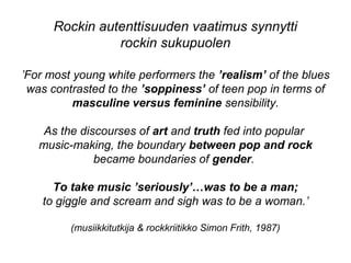 ’For most young white performers the ’realism’ of the blues
was contrasted to the ’soppiness’ of teen pop in terms of
masculine versus feminine sensibility.
As the discourses of art and truth fed into popular
music-making, the boundary between pop and rock
became boundaries of gender.
To take music ’seriously’…was to be a man;
to giggle and scream and sigh was to be a woman.’
(musiikkitutkija & rockkriitikko Simon Frith, 1987)
Rockin autenttisuuden vaatimus synnytti
rockin sukupuolen
 