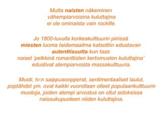 Mutta naisten näkeminen
vähempiarvoisina kuluttajina
ei ole ominaista vain rockille.
Jo 1800-luvulla korkeakulttuurin piirissä
miesten luoma taidemaailma katsottiin edustavan
autenttisuutta kun taas
naiset ’pelkkinä romanttisten kertomusten kuluttajina’
edustivat alempiarvoista massakulttuuria.
Muoti, tv:n saippuaoopperat, sentimentaaliset laulut,
poptähdet ym. ovat kaikki vuorollaan olleet populaarikulttuurin
muotoja, joiden alempi arvostus on ollut sidoksissa
naissukupuoleen niiden kuluttajina.
 