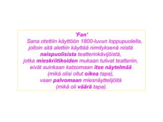 ’Fan’
Sana otettiin käyttöön 1800-luvun loppupuolella,
jolloin sitä alettiin käyttää nimityksenä niistä
naispuolisista teatterinkävijöistä,
jotka mieskriitikoiden mukaan tulivat teatteriin,
eivät suinkaan katsomaan itse näytelmää
(mikä olisi ollut oikea tapa),
vaan palvomaan miesnäyttelijöitä
(mikä oli väärä tapa).
 