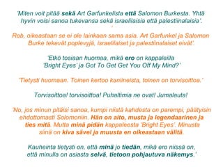 ’Miten voit pitää sekä Art Garfunkelista että Salomon Burkesta. Yhtä
hyvin voisi sanoa tukevansa sekä israelilaisia että palestiinalaisia’.
’
Rob, oikeastaan se ei ole lainkaan sama asia. Art Garfunkel ja Salomon
Burke tekevät poplevyjä, israelilaiset ja palestiinalaiset eivät’.
’Etkö tosiaan huomaa, mikä ero on kappaleilla
’Bright Eyes’ ja Got To Get Get You Off My Mind?’
’Tietysti huomaan. Toinen kertoo kaniineista, toinen on torvisoittoa.’
Torvisoittoa! torvisoittoa! Puhaltimia ne ovat! Jumalauta!
’No, jos minun pitäisi sanoa, kumpi niistä kahdesta on parempi, päätyisin
ehdottomasti Solomoniin. Hän on aito, musta ja legendaarinen ja
ties mitä. Mutta minä pidän kappaleesta ’Bright Eyes’. Minusta
siinä on kiva sävel ja muusta en oikeastaan välitä.
Kauheinta tietysti on, että minä jo tiedän, mikä ero niissä on,
että minulla on asiasta selvä, tietoon pohjautuva näkemys.’
 