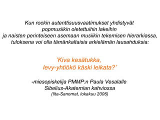 Kun rockin autenttisuusvaatimukset yhdistyvät
popmusiikin oletettuihin lakeihin
ja naisten perinteiseen asemaan musiikin tekemisen hierarkiassa,
tuloksena voi olla tämänkaltaisia arkielämän lausahduksia:
’Kiva kesätukka,
levy-yhtiökö käski leikata?’
-miesopiskelija PMMP:n Paula Vesalalle
Sibelius-Akatemian kahviossa
(Ilta-Sanomat, lokakuu 2006)
 