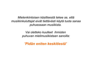 Mielenkiintoisen käsitteestä tekee se, että
musiikinkuluttajat eivät tiettävästi käytä tuota sanaa
puhuessaan musiikista.
Vai oletteko kuulleet ihmisten
puhuvan mielimusiikistaan sanoilla:
’Pidän eniten keskitiestä’
 