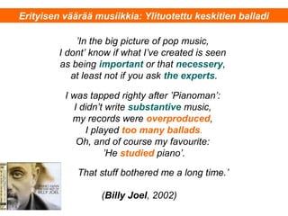 ’In the big picture of pop music,
I dont’ know if what I’ve created is seen
as being important or that necessery,
at least not if you ask the experts.
I was tapped righty after ’Pianoman’:
I didn’t write substantive music,
my records were overproduced,
I played too many ballads.
Oh, and of course my favourite:
’He studied piano’.
That stuff bothered me a long time.’
(Billy Joel, 2002)
Erityisen väärää musiikkia: Ylituotettu keskitien balladi
 
