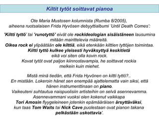 Ote Maria Mustosen kolumnista (Rumba 8/2005),
aiheena ruotsalaisen Frida Hyvösen debyyttialbumi ’Until Death Comes’:
’Kiltti tyttö’ tai ’runotyttö’ eivät ole rockideologian sisäistäneen lausumina
mitään mairittelevia määreitä.
Oikea rock ei ylipäätään ole kilttiä, eikä etenkään kilttien tyttöjen toimintaa.
Kiltti tyttö kulkee yleisesti hyväksyttyä keskitietä
eikä voi siten olla kovin rock.
Kovat tytöt ovat paljon kiinnostavampia, he soittavat rockia
melkein kuin miehet.
Mistä minä tiedän, että Frida Hyvönen on kiltti tyttö?..
En mistään. Lokeroin hänet sen enempää ajattelematta vain siksi, että
hänen instrumenttinaan on piano.
Vaikeuteni suhtautua naispuolisiin artisteihin on selvä asennevamma.
Asennevammani vuoksi olen kokenut vaikkapa
Tori Amosin flyygeleineen jotenkin epämääräisen ärsyttäväksi,
kun taas Tom Waits tai Nick Cave puolestaan ovat pianon takana
pelkästään uskottavia’.
Kiltit tytöt soittavat pianoa
 