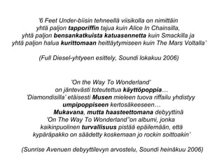 ’On the Way To Wonderland’
on jäntevästi toteutettua käyttöpoppia…
’Diamondisilla’ etäisesti Musen mieleen tuova riffailu yhdistyy
umpipoppiseen kertosäkeeseen…
Mukavana, mutta haasteettomana debyyttinä
’On The Way To Wonderland’’on albumi, jonka
kaikinpuolinen turvallisuus pistää epäilemään, että
kypäräpakko on säädetty koskemaan jo rockin soittoakin’
(Sunrise Avenuen debyyttilevyn arvostelu, Soundi heinäkuu 2006)
’6 Feet Under-bíisin tehneellä viisikolla on nimittäin
yhtä paljon tapporiffin tajua kuin Alice In Chainsilla,
yhtä paljon bensankatkuista katuasennetta kuin Smackilla ja
yhtä paljon halua kurittomaan heittäytymiseen kuin The Mars Voltalla’
(Full Diesel-yhtyeen esittely, Soundi lokakuu 2006)
 