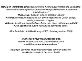 Räkäisen vimmaista garagepunk-nillitystä hurmaavasti kimittävällä vokalistilla’
’Viisitoistavuotisen täydellisyyden tavoittelun psykedeelisen huumeinen
kristallisoituma’
’Rujo, syvä, ’tuskaan jälkeen helpotus’-albumi’
’Katurock komistui entisestään kun siihen uitettiin lisää Chuck Berryä,
soulia ja southern boogieta’
’Aidosti inhimillinen ja koskettava. Antonyssa ei ole mitään teennäistä’
’Katu-uskottavin hybridi hulluutta ja herkkyyttä sitten..’
(Rumba-lehden kriitikkoäänestys 2005, Rumba joulukuu 2005)
’Mudhoney pysyy marginaalibändinä.
Bändin johtaja Mark Alm pitää edelleen kiinni
musiikillisesta ehdottomuudesta.’
(Helsingin Sanomat, Mudhoney-yhtyeestä kertovan artikkelin
otsikko ja kuvateksti, heinäkuu 2006)
 