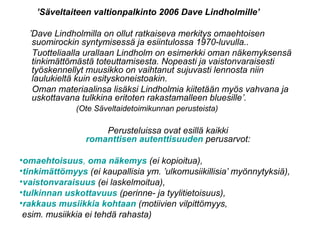 ’Säveltaiteen valtionpalkinto 2006 Dave Lindholmille’
’Dave Lindholmilla on ollut ratkaiseva merkitys omaehtoisen
suomirockin syntymisessä ja esiintulossa 1970-luvulla..
Tuotteliaalla urallaan Lindholm on esimerkki oman näkemyksensä
tinkimättömästä toteuttamisesta. Nopeasti ja vaistonvaraisesti
työskennellyt muusikko on vaihtanut sujuvasti lennosta niin
laulukieltä kuin esityskoneistoakin.
Oman materiaalinsa lisäksi Lindholmia kiitetään myös vahvana ja
uskottavana tulkkina eritoten rakastamalleen bluesille’.
(Ote Säveltaidetoimikunnan perusteista)
Perusteluissa ovat esillä kaikki
romanttisen autenttisuuden perusarvot:
•omaehtoisuus, oma näkemys (ei kopioitua),
•tinkimättömyys (ei kaupallisia ym. ’ulkomusiikillisia’ myönnytyksiä),
•vaistonvaraisuus (ei laskelmoitua),
•tulkinnan uskottavuus (perinne- ja tyylitietoisuus),
•rakkaus musiikkia kohtaan (motiivien vilpittömyys,
esim. musiikkia ei tehdä rahasta)
 