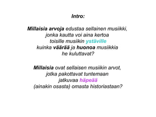 Intro:
Millaisia arvoja edustaa sellainen musiikki,
jonka kautta voi aina kertoa
toisille musiikin ystäville
kuinka väärää ja huonoa musiikkia
he kuluttavat?
Millaisia ovat sellaisen musiikin arvot,
jotka pakottavat tuntemaan
jatkuvaa häpeää
(ainakin osasta) omasta historiastaan?
 
