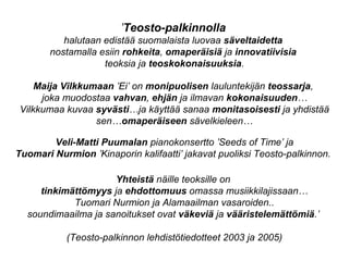 ’Teosto-palkinnolla
halutaan edistää suomalaista luovaa säveltaidetta
nostamalla esiin rohkeita, omaperäisiä ja innovatiivisia
teoksia ja teoskokonaisuuksia.
Maija Vilkkumaan ’Ei’ on monipuolisen lauluntekijän teossarja,
joka muodostaa vahvan, ehjän ja ilmavan kokonaisuuden…
Vilkkumaa kuvaa syvästi…ja käyttää sanaa monitasoisesti ja yhdistää
sen…omaperäiseen sävelkieleen…
Veli-Matti Puumalan pianokonsertto ’Seeds of Time’ ja
Tuomari Nurmion ’Kinaporin kalifaatti’ jakavat puoliksi Teosto-palkinnon.
Yhteistä näille teoksille on
tinkimättömyys ja ehdottomuus omassa musiikkilajissaan…
Tuomari Nurmion ja Alamaailman vasaroiden..
soundimaailma ja sanoitukset ovat väkeviä ja vääristelemättömiä.’
(Teosto-palkinnon lehdistötiedotteet 2003 ja 2005)
 