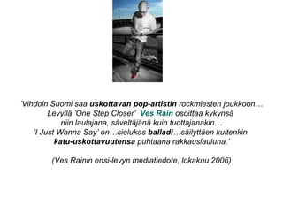 ’Vihdoin Suomi saa uskottavan pop-artistin rockmiesten joukkoon…
Levyllä ’One Step Closer’ Ves Rain osoittaa kykynsä
niin laulajana, säveltäjänä kuin tuottajanakin…
’I Just Wanna Say’ on…sielukas balladi…säilyttäen kuitenkin
katu-uskottavuutensa puhtaana rakkauslauluna.’
(Ves Rainin ensi-levyn mediatiedote, lokakuu 2006)
 
