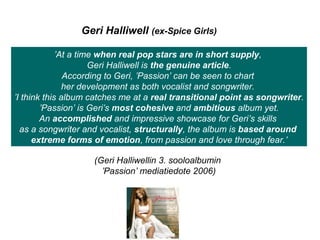 Geri Halliwell (ex-Spice Girls)
’At a time when real pop stars are in short supply,
Geri Halliwell is the genuine article.
According to Geri, ’Passion’ can be seen to chart
her development as both vocalist and songwriter.
’I think this album catches me at a real transitional point as songwriter.
’Passion’ is Geri’s most cohesive and ambitious album yet.
An accomplished and impressive showcase for Geri’s skills
as a songwriter and vocalist, structurally, the album is based around
extreme forms of emotion, from passion and love through fear.’
(Geri Halliwellin 3. sooloalbumin
’Passion’ mediatiedote 2006)
 