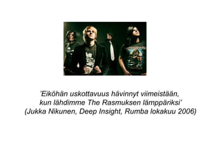 ’Eiköhän uskottavuus hävinnyt viimeistään,
kun lähdimme The Rasmuksen lämppäriksi’
(Jukka Nikunen, Deep Insight, Rumba lokakuu 2006)
 