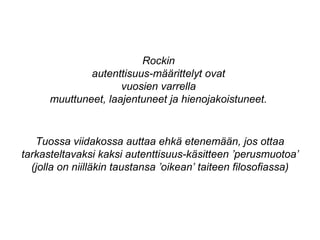 Rockin
autenttisuus-määrittelyt ovat
vuosien varrella
muuttuneet, laajentuneet ja hienojakoistuneet.
Tuossa viidakossa auttaa ehkä etenemään, jos ottaa
tarkasteltavaksi kaksi autenttisuus-käsitteen ’perusmuotoa’
(jolla on niilläkin taustansa ’oikean’ taiteen filosofiassa)
 