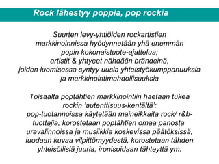 Rock lähestyy poppia, pop rockia
Suurten levy-yhtiöiden rockartistien
markkinoinnissa hyödynnetään yhä enemmän
popin kokonaistuote-ajattelua;
artistit & yhtyeet nähdään brändeinä,
joiden luomisessa syntyy uusia yhteistyökumppanuuksia
ja markkinointimahdollisuuksia
Toisaalta poptähtien markkinointiin haetaan tukea
rockin ’autenttisuus-kentältä’:
pop-tuotannoissa käytetään maineikkaita rock/ r&b-
tuottajia, korostetaan poptähtien omaa panosta
uravalinnoissa ja musiikkia koskevissa päätöksissä,
luodaan kuvaa vilpittömyydestä, korostetaan tähden
yhteisöllisiä juuria, ironisoidaan tähteyttä ym.
 