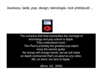 ’The company that best exemplifies the marriage of
technology and pop culture is Apple.
They understand music.
The iPod is probably the greatest pop object
since the electric guitar.
No money will change hands, but we will make
an Apple commercial that’s as good as any video.
We, as band, are fans of Apple.’
(Bono, U2, 2004)
business, taide, pop, design, teknologia, rock yhdistyvät…
 