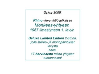 Syksy 2006:
Rhino -levy-yhtiö julkaisee
Monkees-yhtyeen
1967 ilmestyneen 1. levyn
Deluxe Limited Edition 2-cd:nä,
jolla stereo- ja monopainokset
levystä
sekä
17 harvinaista raitaa yhtyeen
tuotannosta!
 