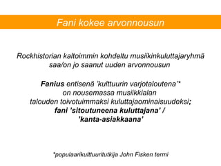 Rockhistorian kaltoimmin kohdeltu musiikinkuluttajaryhmä
saa/on jo saanut uuden arvonnousun
Fani kokee arvonnousun
Fanius entisenä ’kulttuurin varjotaloutena’*
on nousemassa musiikkialan
talouden toivotuimmaksi kuluttajaominaisuudeksi;
fani ’sitoutuneena kuluttajana’ /
’kanta-asiakkaana’
*populaarikulttuuritutkija John Fisken termi
 