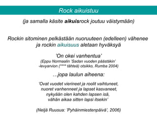 Rockin sitominen pelkästään nuoruuteen (edelleen) vähenee
ja rockin aikuisuus aletaan hyväksyä
(ja samalla käsite aikuisrock joutuu väistymään)
’On okei vanhentua’
(Eppu Normaalin ’Sadan vuoden päästäkin’
-levyarvion (**** tähteä) otsikko, Rumba 2004)
’Ovat vuodet vierineet ja roolit vaihtuneet,
nuoret vanhenneet ja lapset kasvaneet,
nykyään olen kahden lapsen isä,
vähän aikaa sitten lapsi itsekin’
(Neljä Ruusua: ’Pyhäinmiestenpäivä’, 2006)
Rock aikuistuu
…jopa laulun aiheena:
 