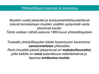 Yhteisöllisyys kasvaa ja kaventuu
Musiikin uudet jakelutiet ja kulutusmahdollisuudet/tavat
tulevat korostamaan musiikin sisällön syntymistä vasta
’yleisönsä kautta’.
Tämä voidaan nähdä paluuna 1960-luvun yhteisöllisyyteen.
Toisaalta yhteisöllisyyden käsite kaventuu/on kaventunut
samanmielisten yhteisöiksi.
Rock-/musiikki-yleisöt jakaantuvat eri makukulttuureiksi,
joilla kaikilla on omat autenttisuus-määritelmänsä ja
tapansa erottautua muista.
 