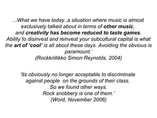…What we have today..a situation where music is almost
exclusively talked about in terms of other music,
and creativity has become reduced to taste games.
Ability to disinvest and reinvest your subcultural capital is what
the art of ’cool’ is all about these days. Avoiding the obvious is
paramount.’
(Rockkriitikko Simon Reynolds, 2004)
’Its obviously no longer acceptable to discriminate
against people on the grounds of their class.
So we found other ways.
Rock snobbery is one of them.’
(Word, November 2006)
 