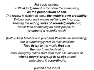For rock writers,
critical judgement is too often the same thing
as the presentation of self.
The review is written to show the writer’s own credibility.
Writing about rock means defining an in-group,
keeping the wrong sorts of sounds/people out,
rather than attempting do draw people in,
to expand a record’s reach.
(Both (Greil) Marcus and (Richard) Williams do something)
that is surprisingly rare in rock criticism:
They listen to the music first and
then try to understand it;
most everyday critics start from their assumptions of
what a sound or group is all about and
write about it accordingly.
(Simon Frith 2002)
 