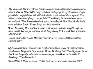 • ’Siinä missä Blink -182 on (pääosin tarkoituksellisen) koominen frat-
bändi, Good Charlotte on jo silkkaa radiopoppia syntisineen. Pop-
punkista on jäljellä enää viitteitä -tilalle ovat tulleet diskorytmit, The
Killers-vaikutteet (levyn paras biisi The River) ja hevahtavat pop-
tunnelmat (The Rasmukselta kuulostava Break Her Heart). Balladit
ovat silkkaa Back Street Boysia särökitaroilla.
Good Morning Revival kuulostaa miljoonan dollarin levyltä..nyt on
aika pestä korvat ja vaihtaa tämä levy Roky Erikson & The Aliensiin.
Mädätkää!
(Good Charlotten ’Good Morning Revival’-levyn (Sony-BMG) arvostelu,
Rumba 2007)
’Myös musiikilliset referenssit ovat kohdallaan. Day of Deliriumissa
vivahtavat Magenta Skycode ja Cure, Nothing But The Skyssa Hanoi
Rocksin Tragedy. Muualla skaala venyy maukkaasti Blurista T.
Rexiin ja The Sweetiin.’
(Jann Wilde & Rose Avenuen ’Tokio Okei’-levyn arvostelu, Rumba 2007)
 