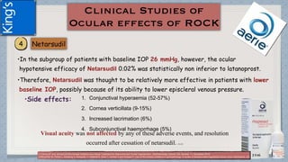 •In the subgroup of patients with baseline IOP 26 mmHg, however, the ocular
hypotensive efficacy of Netarsudil 0.02% was statistically non inferior to latanoprost.
•Therefore, Netarsudil was thought to be relatively more effective in patients with lower
baseline IOP, possibly because of its ability to lower episcleral venous pressure.
•Side effects: 1. Conjunctival hyperaemia (52-57%)
2. Cornea verticillata (9-15%)
3. Increased lacrimation (6%)
4. Subconjunctival haemorrhage (5%)
Visual acuity was not affected by any of these adverse events, and resolution
occurred after cessation of netarsudil. (1) (2)
(1)Tanna AP and Johnson M.Rho Kinase Inhibitors as a Novel Treatment for Glaucoma and Ocular Hypertension .Ophthalmology Volume 125, Number 11, November 2018
(2)Moshirfar M, Parker L, Birdsong O, Ronquillo Y, Hofstedt D, Shah T, Gomez A and Hoopes P. Use of Rho kinase inhibitors in ophthalmology. A review of literature.Med Hypothesis Discov Innov Ophthalmol. 2018; 7(3)
 