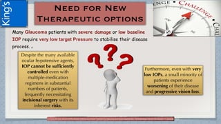 Many Glaucoma patients with severe damage or low baseline
IOP require very low target Pressure to stabilise their disease
process. (1)
(1)Tanna AP and Johnson M.Rho Kinase Inhibitors as a Novel Treatment for Glaucoma and Ocular Hypertension .Ophthalmology Volume 125, Number 11, November 2018
 