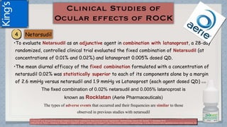 •To evaluate Netarsudil as an adjunctive agent in combination with latanoprost, a 28-day
randomized, controlled clinical trial evaluated the fixed combination of Netarsudil (at
concentrations of 0.01% and 0.02%) and latanoprost 0.005% dosed QD.
•The mean diurnal efficacy of the fixed combination formulated with a concentration of
netarsudil 0.02% was statistically superior to each of its components alone by a margin
of 2.6 mmHg versus netarsudil and 1.9 mmHg vs Latanoprost (each agent dosed QD) (1) (2)
The fixed combination of 0.02% netarsudil and 0.005% latanoprost is
known as Rocklatan (Aerie Pharmaceuticals)
The types of adverse events that occurred and their frequencies are similar to those
observed in previous studies with netarsudil
(1)Tanna AP and Johnson M.Rho Kinase Inhibitors as a Novel Treatment for Glaucoma and Ocular Hypertension .Ophthalmology Volume 125, Number 11, November 2018
(2)Moshirfar M, Parker L, Birdsong O, Ronquillo Y, Hofstedt D, Shah T, Gomez A and Hoopes P. Use of Rho kinase inhibitors in ophthalmology. A review of literature.Med Hypothesis Discov Innov Ophthalmol. 2018; 7(3)
 