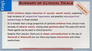 ROCK inhibitors induce relaxation of vascular smooth muscle, explaining the
high incidence of conjunctival hyperaemia and possibly subconjunctival
haemorrhage in these studies.
It is notable that a large proportion of patients withdrew from clinical trials
because of adverse events, raising some questions about the ease with which
these agents can be used in clinical practice.
Despite that concern, there are no known contraindications to the use of
Ripasudil or Netarsudil nor are there any known interactions with other
medications.
(1)Tanna AP and Johnson M.Rho Kinase Inhibitors as a Novel Treatment for Glaucoma and Ocular Hypertension .Ophthalmology Volume 125, Number 11, November 2018
 