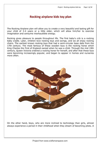 Project: Rocking airplane kids toy Page 1 of 34
Rocking airplane kids toy plan
The Rocking Airplane plan will allow you to create a very beautiful and lasting gift for
your child of 3-4 years or a little older, which will allow him/her to exercise
imagination and consume inexhaustible energy.
Rocking gives pleasure to people throughout life. The first baby's crib is a rocking
baby cradle. Later, children love rocking toys and swings, and we all enjoy rocking
chairs. The earliest known rocking toys that had a semi-circular base date from the
17th century. The most famous of these wooden toys is the rocking horse which
King Charles the First of England owned when he was a child. Through the mid 19th
century, Queen Victoria ordered a rocking horse for herself, and after that these toys
were becoming increasingly popular, and began to appear in homes and nurseries
more often.
On the other hand, boys, who are more inclined to technology than girls, almost
always experience a period in their childhood when they dream of becoming pilots. A
Project from www.craftsmanspace.com
 