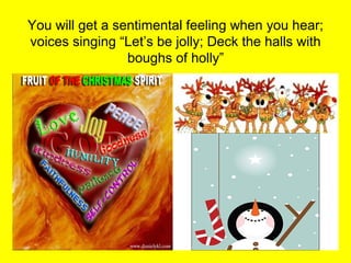 You will get a sentimental feeling when you hear;
voices singing “Let’s be jolly; Deck the halls with
                 boughs of holly”
 