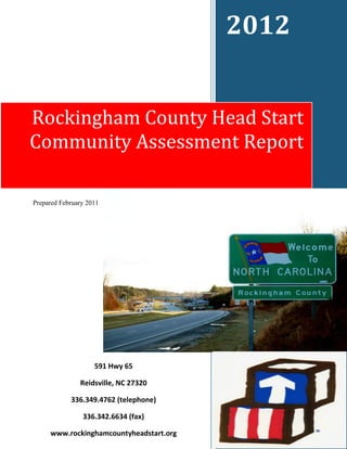 2012


Rockingham County Head Start
Community Assessment Report

Prepared February 2011




                                         Prepared and Submitted Week of



                    591 Hwy 65

               Reidsville, NC 27320

            336.349.4762 (telephone)

                336.342.6634 (fax)                            1

     www.rockinghamcountyheadstart.org
 
