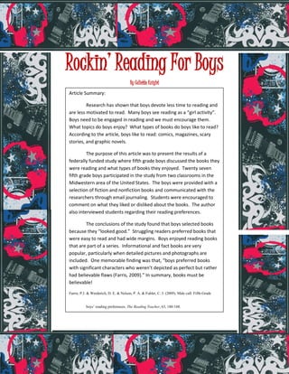 Rockin’ Reading For Boys
                                        By Collette Knight
Article Summary:

         Research has shown that boys devote less time to reading and
are less motivated to read. Many boys see reading as a “girl activity”.
Boys need to be engaged in reading and we must encourage them.
What topics do boys enjoy? What types of books do boys like to read?
According to the article, boys like to read: comics, magazines, scary
stories, and graphic novels.

         The purpose of this article was to present the results of a
federally funded study where fifth grade boys discussed the books they
were reading and what types of books they enjoyed. Twenty seven
fifth grade boys participated in the study from two classrooms in the
Midwestern area of the United States. The boys were provided with a
selection of fiction and nonfiction books and communicated with the
researchers through email journaling. Students were encouraged to
comment on what they liked or disliked about the books. The author
also interviewed students regarding their reading preferences.

        The conclusions of the study found that boys selected books
because they “looked good.” Struggling readers preferred books that
were easy to read and had wide margins. Boys enjoyed reading books
that are part of a series. Informational and fact books are very
popular, particularly when detailed pictures and photographs are
included. One memorable finding was that, “boys preferred books
with significant characters who weren’t depicted as perfect but rather
had believable flaws (Farris, 2009).” In summary, books must be
believable!

Farris, P.J. & Werderich, D. E. & Nelson, P. A. & Fuhler, C. J. (2009). Male call: Fifth-Grade


           boys’ reading preferences. The Reading Teacher, 63, 180-188.
 