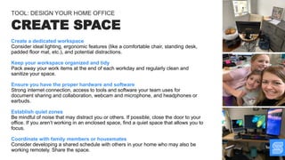 Create a dedicated workspace
Consider ideal lighting, ergonomic features (like a comfortable chair, standing desk,
padded floor mat, etc.), and potential distractions.
Keep your workspace organized and tidy
Pack away your work items at the end of each workday and regularly clean and
sanitize your space.
Ensure you have the proper hardware and software
Strong internet connection, access to tools and software your team uses for
document sharing and collaboration, webcam and microphone, and headphones or
earbuds.
Establish quiet zones
Be mindful of noise that may distract you or others. If possible, close the door to your
office. If you aren’t working in an enclosed space, find a quiet space that allows you to
focus.
Coordinate with family members or housemates
Consider developing a shared schedule with others in your home who may also be
working remotely. Share the space.
CREATE SPACE
TOOL: DESIGN YOUR HOME OFFICE
 
