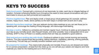 Daily touch points: Connect with a minimum of one teammate, by video, each day to mitigate feelings of
isolation. Consider scheduling flexible hours throughout the week to have casual conversations with your
teammates to ensure you feel connected and supported.
Practice togetherness: Plan and deploy small, or large group virtual gatherings (for example: wellness
classes, happy hours, meals, dance parties) so the team stays in contact both at work and in play.
Maintain face-to-face meetings: Use your webcam during video-meetings so you can see those you’re
speaking with, encourage the reading of body language, and discourage multi-tasking.
Develop a routine: Adhere to a schedule and maintain regular hours. Continue to wake up and prepare for
your day as you normally would, take frequent breaks, and when possible, have a designated end to your
workday. SHIFT’s Hour of Power is a weekly practice that can help you establish a good cadence.
Start and end your working day with rituals: Continue to adhere to your normal morning and evening
rhythms. This may include things like journaling, setting intentions, meditating, planning, sharing gratitude,
or exercising. This will help you mentally transition between work and home.
Be prepared for meetings: This means both physically and mentally. Ensure you are dressed and ready
for on-camera presentation, at least from the chest up (no one will see your sweats and slippers) and have
materials you need for the meeting laid out in front of you.
KEYS TO SUCCESS
 