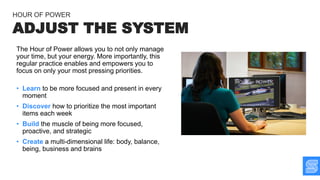 The Hour of Power allows you to not only manage
your time, but your energy. More importantly, this
regular practice enables and empowers you to
focus on only your most pressing priorities.
• Learn to be more focused and present in every
moment
• Discover how to prioritize the most important
items each week
• Build the muscle of being more focused,
proactive, and strategic
• Create a multi-dimensional life: body, balance,
being, business and brains
ADJUST THE SYSTEM
HOUR OF POWER
 