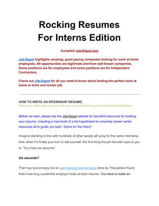 Rocking Resumes
For Interns Edition
Compiled ​Job-Depot.com
Job-Depot​ highlights amazing, good paying companies looking for work at home
employees. All opportunities are legitimate and from well known companies.
Some positions are for employees and some positions are for Independent
Contractors.
Check out ​Job-Depot ​for all you need to know about landing the perfect work at
home or brick and mortar job.
HOW TO WRITE AN INTERNSHIP RESUME:
Rock your internship resume with our comprehensive guide and sample templates
Before we start, please see the​ ​Job-Depot​ website for bountiful resources for building
your resume, including a mammoth of a list hyperlinked to university career center
resources all to guide you best - Gems for the Intern!
Imagine standing in line with hundreds of other people all vying for the same internship.
And, when it’s finally your turn to sell yourself, the first thing the job recruiter says to you
is, “You have six seconds.”
Six seconds?
That may sound crazy but an ​eye-tracking resume study​ done by TheLadders found
that’s how long a potential employer looks at each resume. ​You have to make an
 