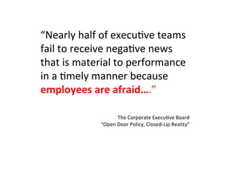 “Nearly	
  half	
  of	
  execu5ve	
  teams	
  
fail	
  to	
  receive	
  nega5ve	
  news	
  
that	
  is	
  material	
  to	
  performance	
  
in	
  a	
  5mely	
  manner	
  because	
  
employees	
  are	
  afraid….”	
  
	
  
	
  
	
  
The	
  Corporate	
  Execu5ve	
  Board	
  
“Open	
  Door	
  Policy,	
  Closed-­‐Lip	
  Reality”	
  
 