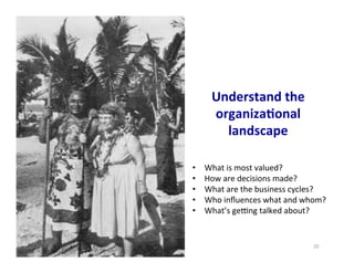 20	
  
Understand	
  the	
  
organiza5onal	
  
landscape	
  
•  What	
  is	
  most	
  valued?	
  
•  How	
  are	
  decisions	
  made?	
  
•  What	
  are	
  the	
  business	
  cycles?	
  
•  Who	
  inﬂuences	
  what	
  and	
  whom?	
  
•  What’s	
  gemng	
  talked	
  about?	
  
 