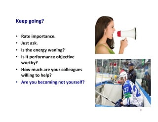 Keep	
  going?	
  
•  Rate	
  importance.	
  
•  Just	
  ask.	
  
•  Is	
  the	
  energy	
  waning?	
  
•  Is	
  it	
  performance	
  objec5ve	
  
worthy?	
  	
  
•  How	
  much	
  are	
  your	
  colleagues	
  
willing	
  to	
  help?	
  	
  
•  Are	
  you	
  becoming	
  not	
  yourself?	
  	
  
27	
  
 