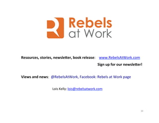 30	
  
Resources,	
  stories,	
  newslecer,	
  book	
  release:	
  	
  	
  	
  www.RebelsAtWork.com	
  
	
  
	
  
	
  
Views	
  and	
  news:	
  	
  @RebelsAtWork,	
  Facebook:	
  Rebels	
  at	
  Work	
  page	
  
Lois	
  Kelly:	
  lois@rebelsatwork.com	
  
	
  
Sign	
  up	
  for	
  our	
  newslecer!	
  
 